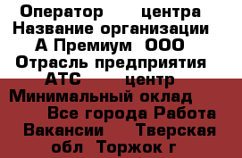 Оператор Call-центра › Название организации ­ А-Премиум, ООО › Отрасль предприятия ­ АТС, call-центр › Минимальный оклад ­ 35 000 - Все города Работа » Вакансии   . Тверская обл.,Торжок г.